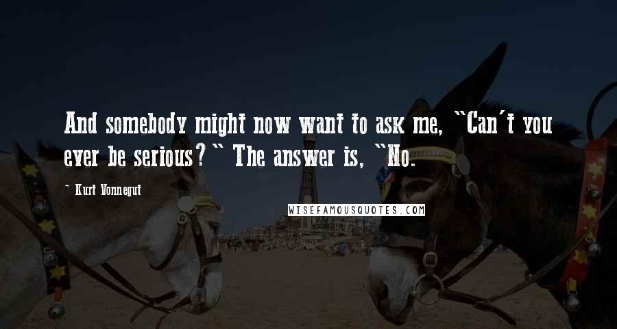 Kurt Vonnegut Quotes: And somebody might now want to ask me, "Can't you ever be serious?" The answer is, "No.