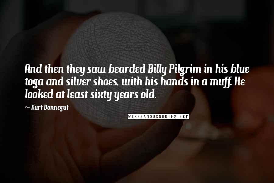 Kurt Vonnegut Quotes: And then they saw bearded Billy Pilgrim in his blue toga and silver shoes, with his hands in a muff. He looked at least sixty years old.