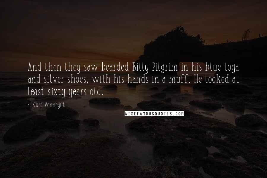 Kurt Vonnegut Quotes: And then they saw bearded Billy Pilgrim in his blue toga and silver shoes, with his hands in a muff. He looked at least sixty years old.