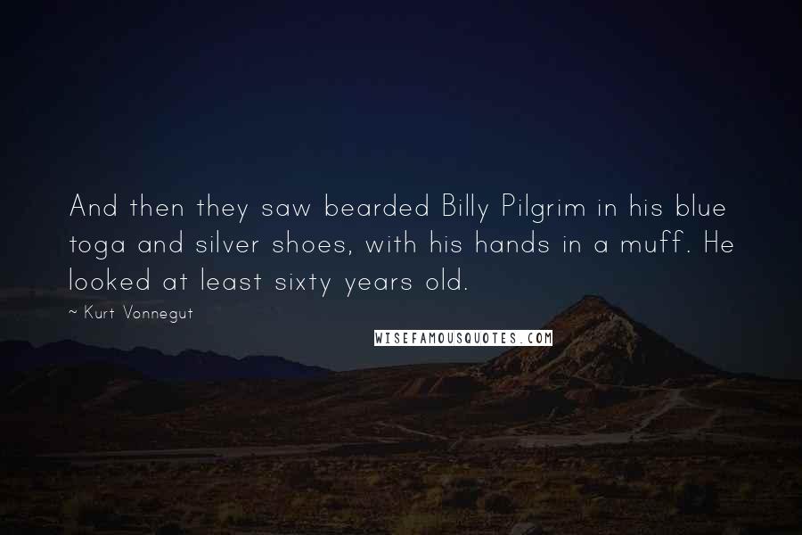 Kurt Vonnegut Quotes: And then they saw bearded Billy Pilgrim in his blue toga and silver shoes, with his hands in a muff. He looked at least sixty years old.