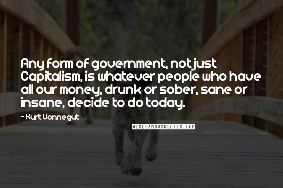 Kurt Vonnegut Quotes: Any form of government, not just Capitalism, is whatever people who have all our money, drunk or sober, sane or insane, decide to do today.