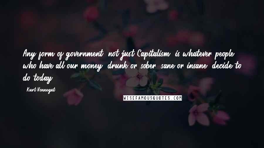 Kurt Vonnegut Quotes: Any form of government, not just Capitalism, is whatever people who have all our money, drunk or sober, sane or insane, decide to do today.