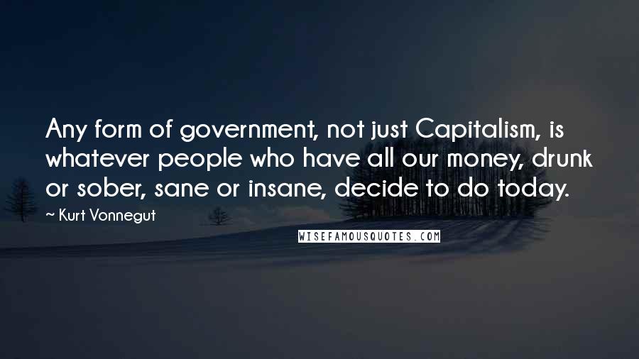 Kurt Vonnegut Quotes: Any form of government, not just Capitalism, is whatever people who have all our money, drunk or sober, sane or insane, decide to do today.