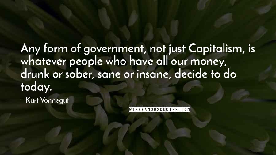 Kurt Vonnegut Quotes: Any form of government, not just Capitalism, is whatever people who have all our money, drunk or sober, sane or insane, decide to do today.