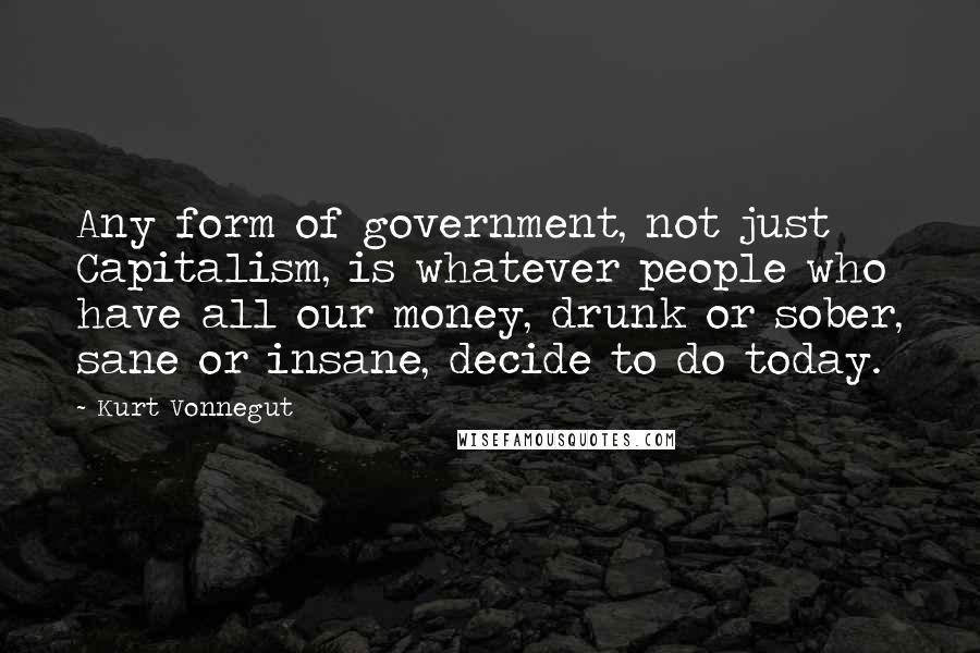 Kurt Vonnegut Quotes: Any form of government, not just Capitalism, is whatever people who have all our money, drunk or sober, sane or insane, decide to do today.