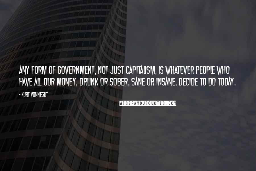 Kurt Vonnegut Quotes: Any form of government, not just Capitalism, is whatever people who have all our money, drunk or sober, sane or insane, decide to do today.