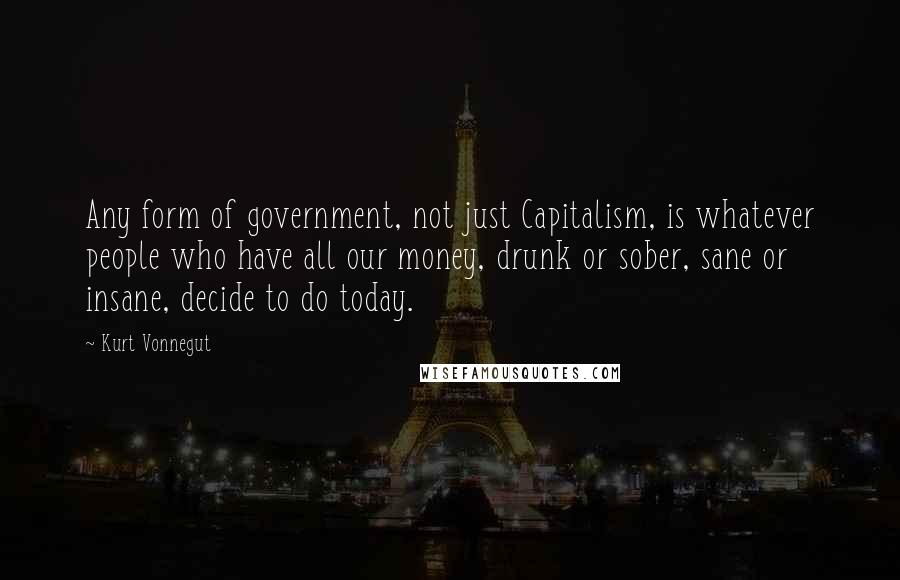 Kurt Vonnegut Quotes: Any form of government, not just Capitalism, is whatever people who have all our money, drunk or sober, sane or insane, decide to do today.