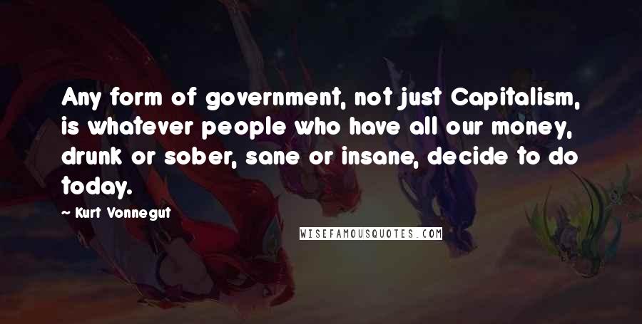 Kurt Vonnegut Quotes: Any form of government, not just Capitalism, is whatever people who have all our money, drunk or sober, sane or insane, decide to do today.