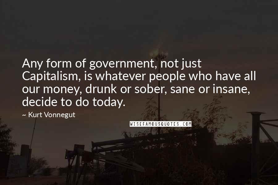 Kurt Vonnegut Quotes: Any form of government, not just Capitalism, is whatever people who have all our money, drunk or sober, sane or insane, decide to do today.