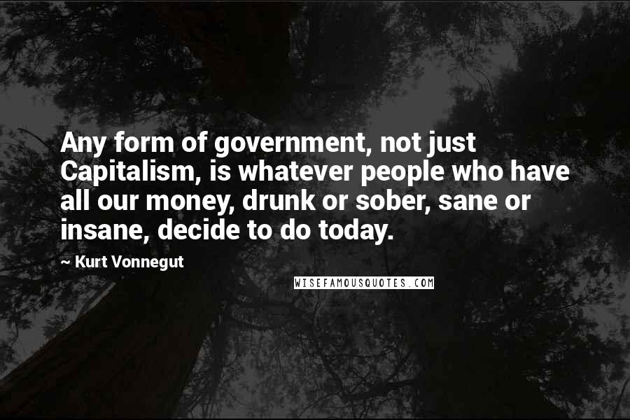 Kurt Vonnegut Quotes: Any form of government, not just Capitalism, is whatever people who have all our money, drunk or sober, sane or insane, decide to do today.