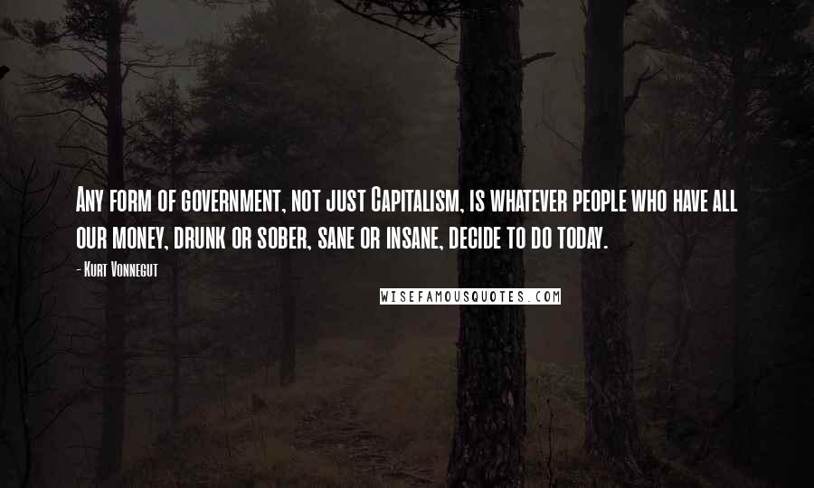 Kurt Vonnegut Quotes: Any form of government, not just Capitalism, is whatever people who have all our money, drunk or sober, sane or insane, decide to do today.