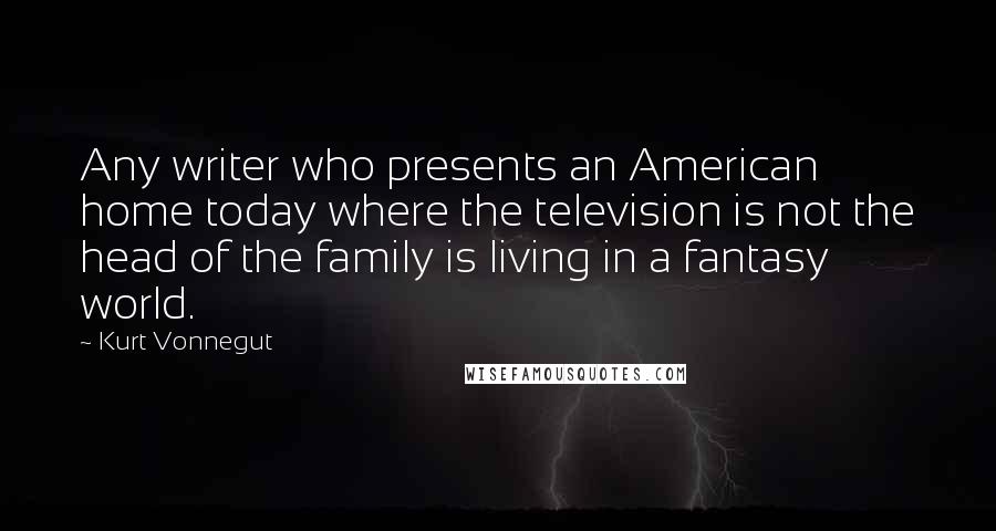 Kurt Vonnegut Quotes: Any writer who presents an American home today where the television is not the head of the family is living in a fantasy world.