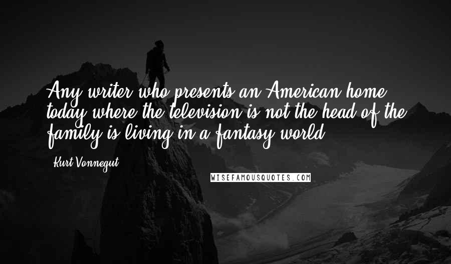 Kurt Vonnegut Quotes: Any writer who presents an American home today where the television is not the head of the family is living in a fantasy world.