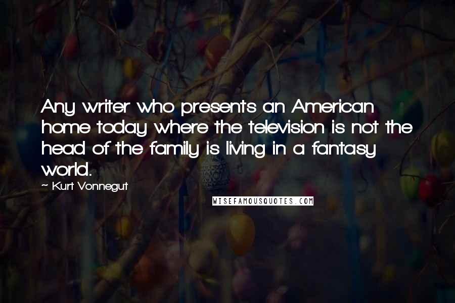 Kurt Vonnegut Quotes: Any writer who presents an American home today where the television is not the head of the family is living in a fantasy world.