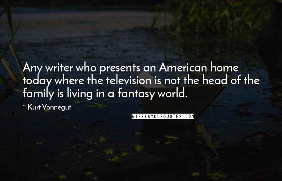 Kurt Vonnegut Quotes: Any writer who presents an American home today where the television is not the head of the family is living in a fantasy world.