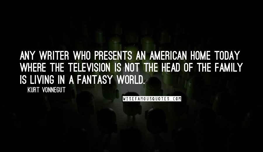 Kurt Vonnegut Quotes: Any writer who presents an American home today where the television is not the head of the family is living in a fantasy world.