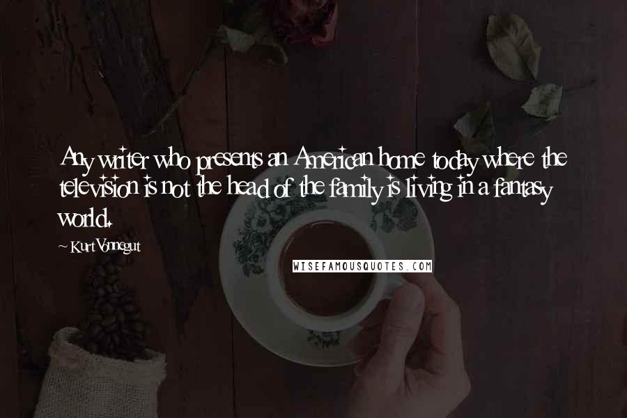 Kurt Vonnegut Quotes: Any writer who presents an American home today where the television is not the head of the family is living in a fantasy world.