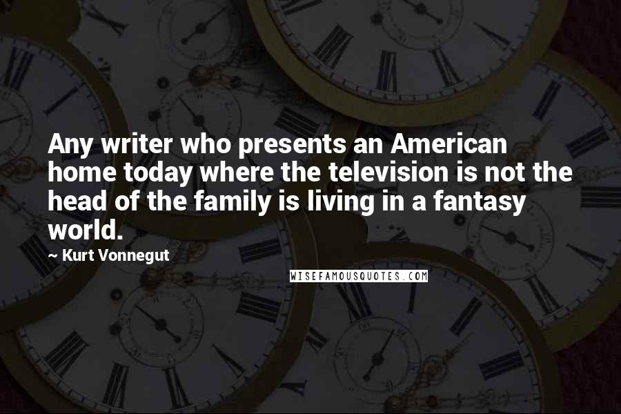 Kurt Vonnegut Quotes: Any writer who presents an American home today where the television is not the head of the family is living in a fantasy world.