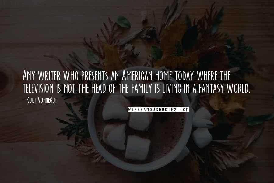 Kurt Vonnegut Quotes: Any writer who presents an American home today where the television is not the head of the family is living in a fantasy world.