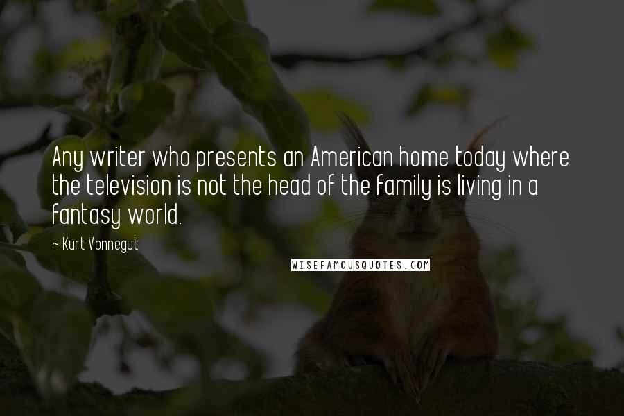 Kurt Vonnegut Quotes: Any writer who presents an American home today where the television is not the head of the family is living in a fantasy world.