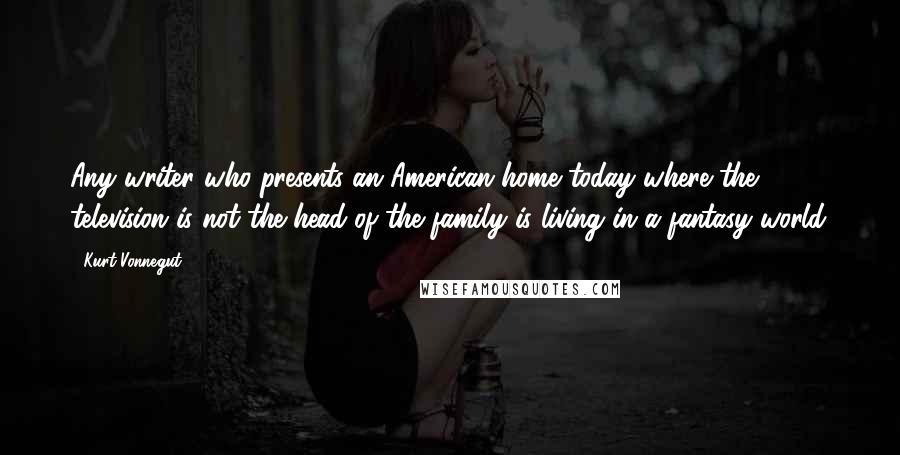 Kurt Vonnegut Quotes: Any writer who presents an American home today where the television is not the head of the family is living in a fantasy world.