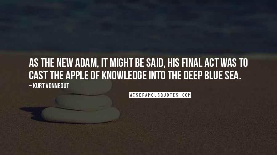 Kurt Vonnegut Quotes: As the new Adam, it might be said, his final act was to cast the Apple of Knowledge into the deep blue sea.