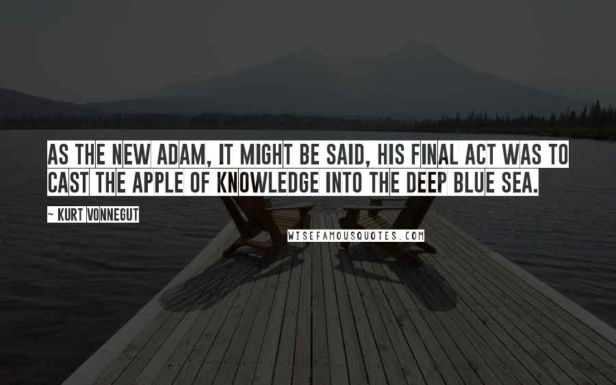 Kurt Vonnegut Quotes: As the new Adam, it might be said, his final act was to cast the Apple of Knowledge into the deep blue sea.