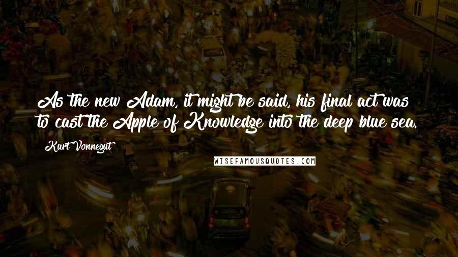 Kurt Vonnegut Quotes: As the new Adam, it might be said, his final act was to cast the Apple of Knowledge into the deep blue sea.