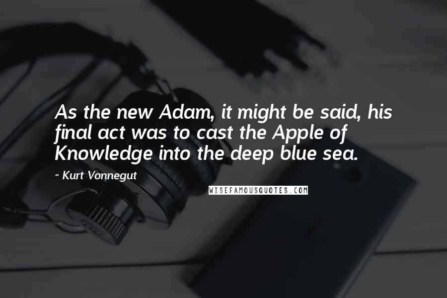 Kurt Vonnegut Quotes: As the new Adam, it might be said, his final act was to cast the Apple of Knowledge into the deep blue sea.