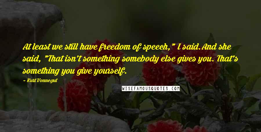 Kurt Vonnegut Quotes: At least we still have freedom of speech," I said.And she said, "That isn't something somebody else gives you. That's something you give yourself.