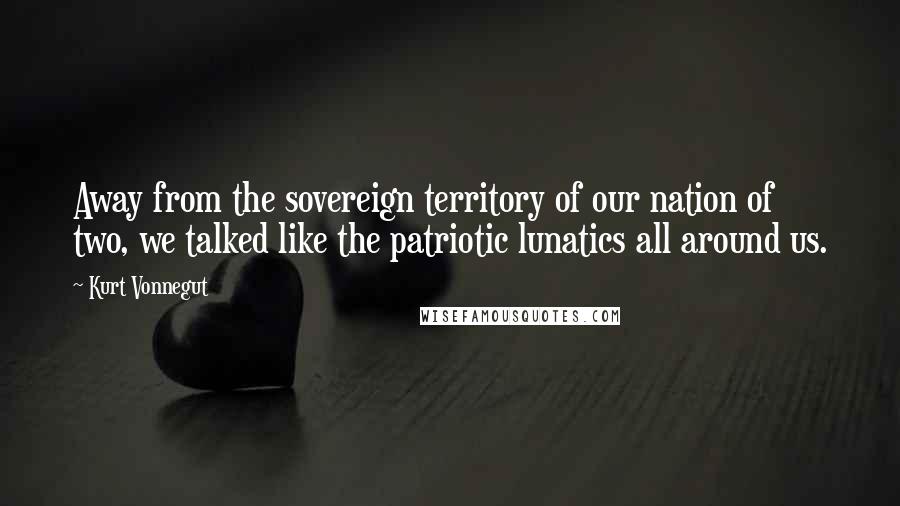 Kurt Vonnegut Quotes: Away from the sovereign territory of our nation of two, we talked like the patriotic lunatics all around us.