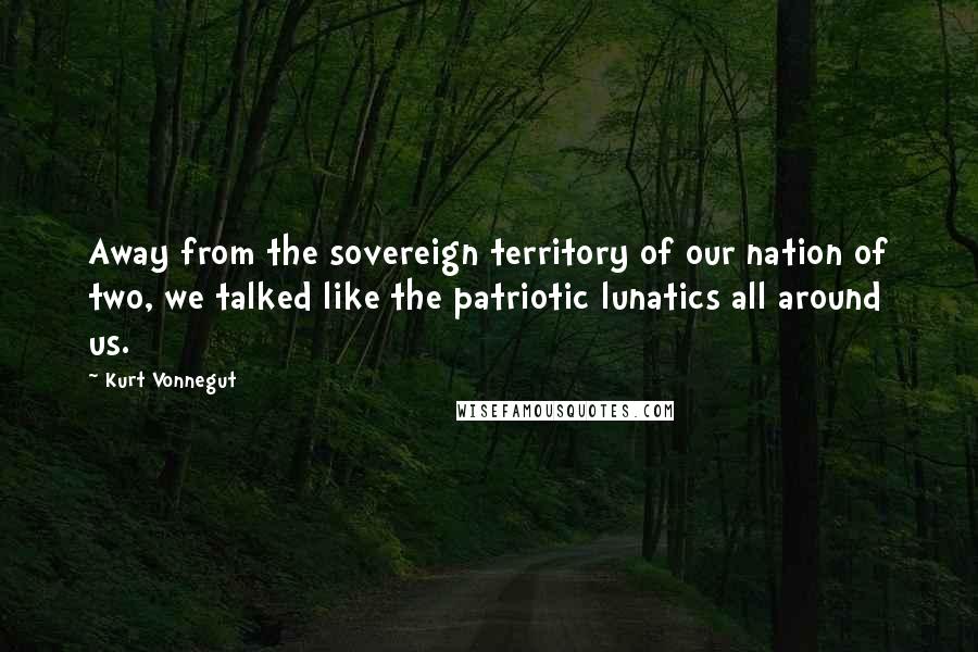 Kurt Vonnegut Quotes: Away from the sovereign territory of our nation of two, we talked like the patriotic lunatics all around us.