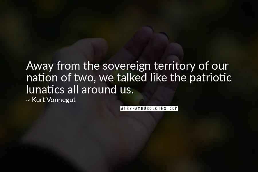 Kurt Vonnegut Quotes: Away from the sovereign territory of our nation of two, we talked like the patriotic lunatics all around us.