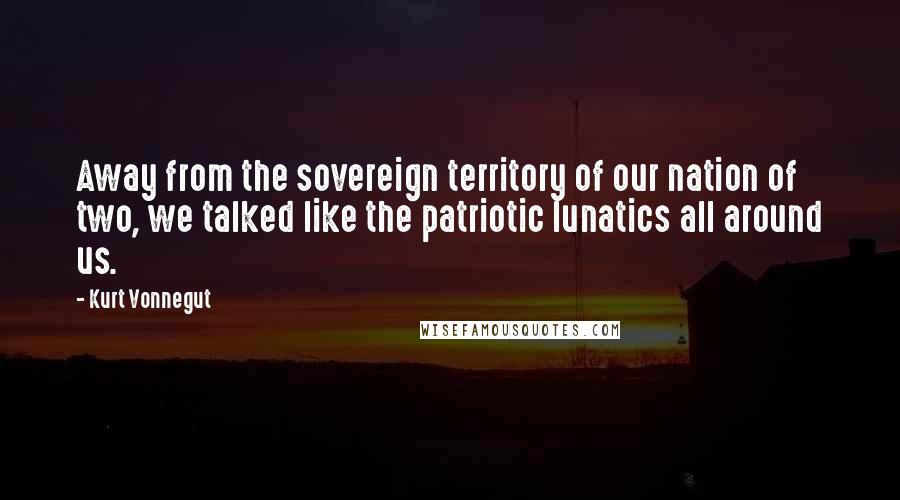 Kurt Vonnegut Quotes: Away from the sovereign territory of our nation of two, we talked like the patriotic lunatics all around us.