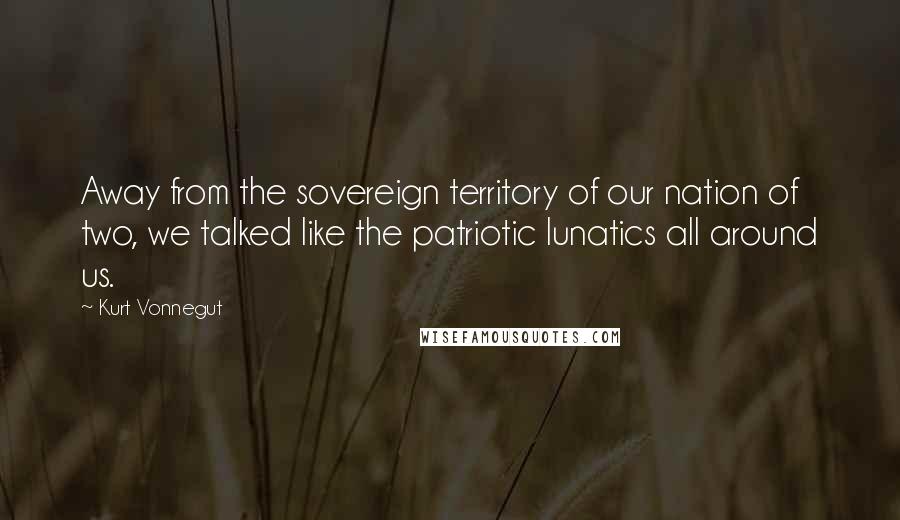 Kurt Vonnegut Quotes: Away from the sovereign territory of our nation of two, we talked like the patriotic lunatics all around us.
