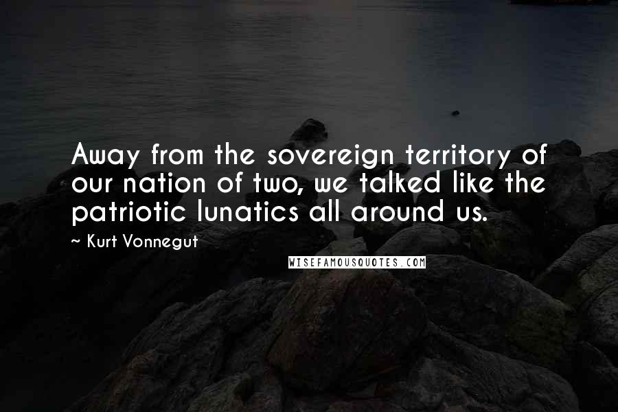 Kurt Vonnegut Quotes: Away from the sovereign territory of our nation of two, we talked like the patriotic lunatics all around us.