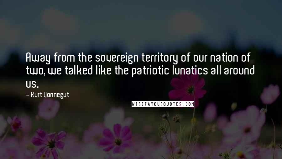 Kurt Vonnegut Quotes: Away from the sovereign territory of our nation of two, we talked like the patriotic lunatics all around us.