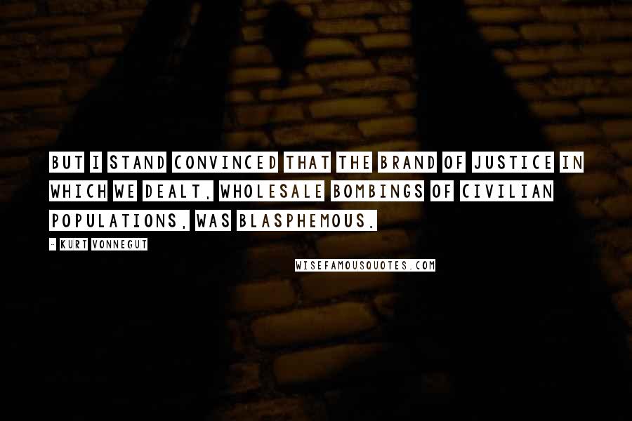 Kurt Vonnegut Quotes: But I stand convinced that the brand of justice in which we dealt, wholesale bombings of civilian populations, was blasphemous.