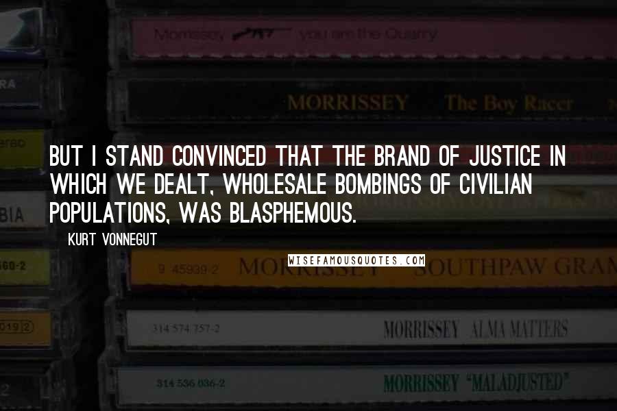 Kurt Vonnegut Quotes: But I stand convinced that the brand of justice in which we dealt, wholesale bombings of civilian populations, was blasphemous.