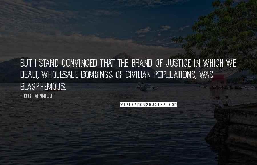 Kurt Vonnegut Quotes: But I stand convinced that the brand of justice in which we dealt, wholesale bombings of civilian populations, was blasphemous.