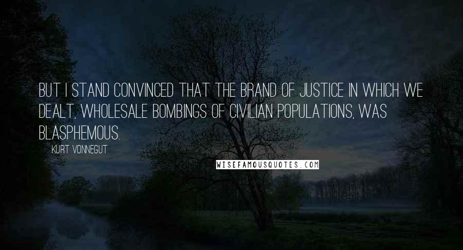 Kurt Vonnegut Quotes: But I stand convinced that the brand of justice in which we dealt, wholesale bombings of civilian populations, was blasphemous.
