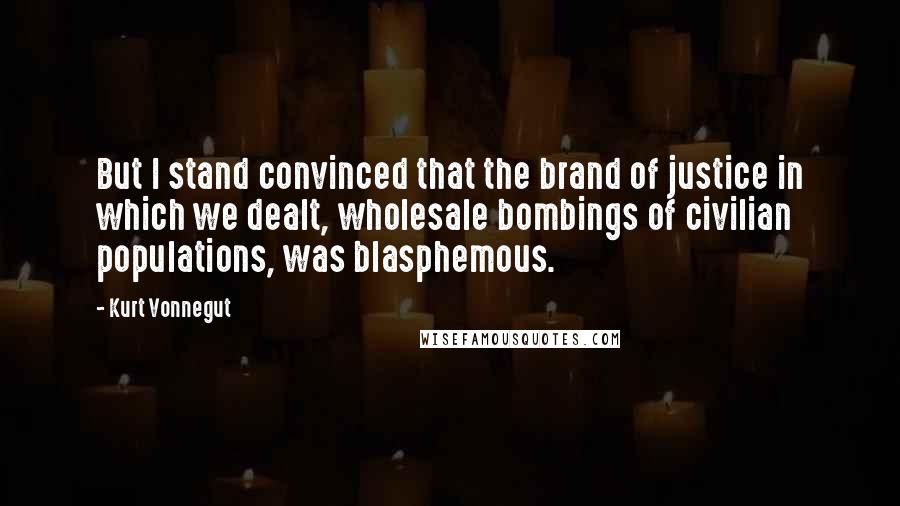 Kurt Vonnegut Quotes: But I stand convinced that the brand of justice in which we dealt, wholesale bombings of civilian populations, was blasphemous.