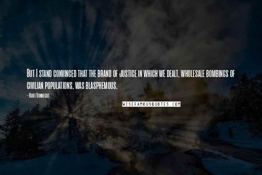 Kurt Vonnegut Quotes: But I stand convinced that the brand of justice in which we dealt, wholesale bombings of civilian populations, was blasphemous.