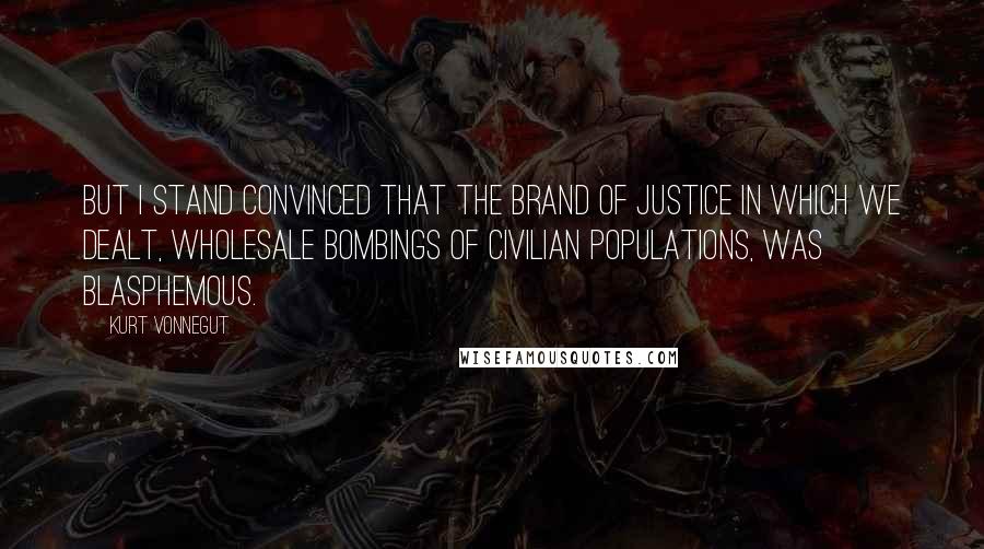 Kurt Vonnegut Quotes: But I stand convinced that the brand of justice in which we dealt, wholesale bombings of civilian populations, was blasphemous.