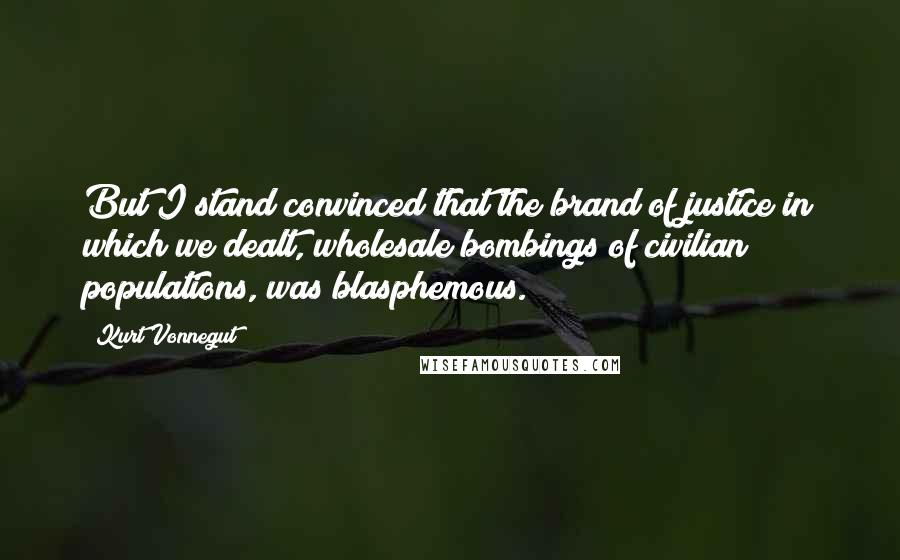Kurt Vonnegut Quotes: But I stand convinced that the brand of justice in which we dealt, wholesale bombings of civilian populations, was blasphemous.