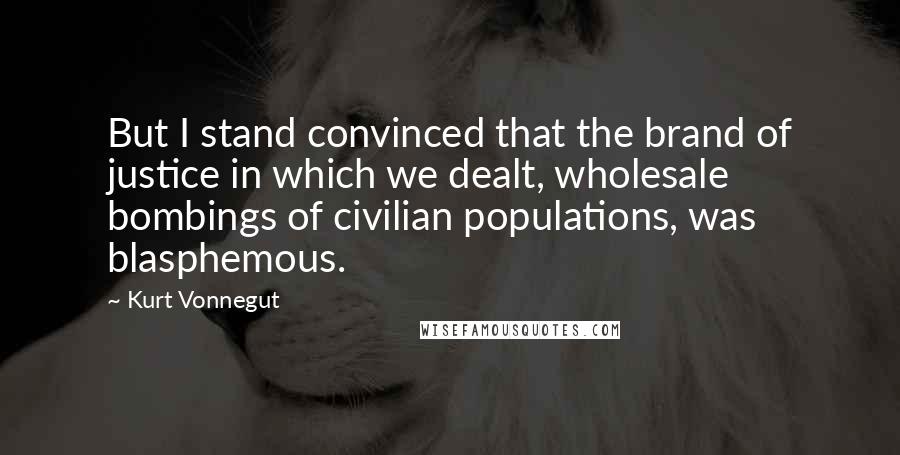 Kurt Vonnegut Quotes: But I stand convinced that the brand of justice in which we dealt, wholesale bombings of civilian populations, was blasphemous.