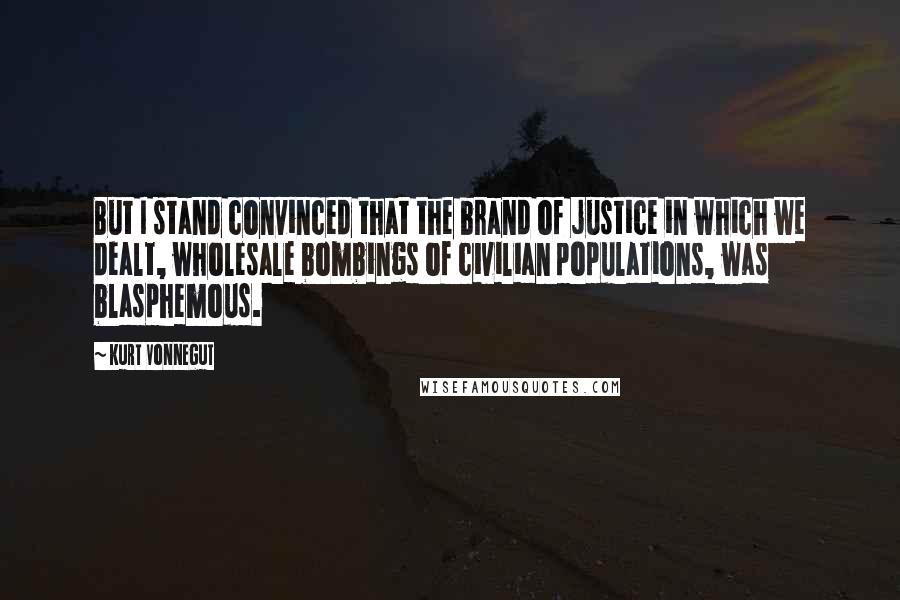 Kurt Vonnegut Quotes: But I stand convinced that the brand of justice in which we dealt, wholesale bombings of civilian populations, was blasphemous.