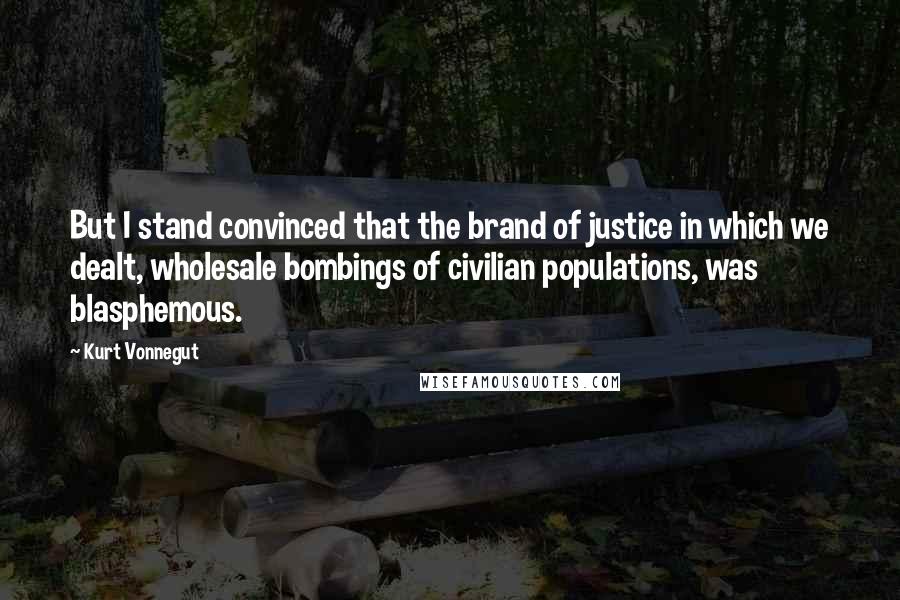 Kurt Vonnegut Quotes: But I stand convinced that the brand of justice in which we dealt, wholesale bombings of civilian populations, was blasphemous.