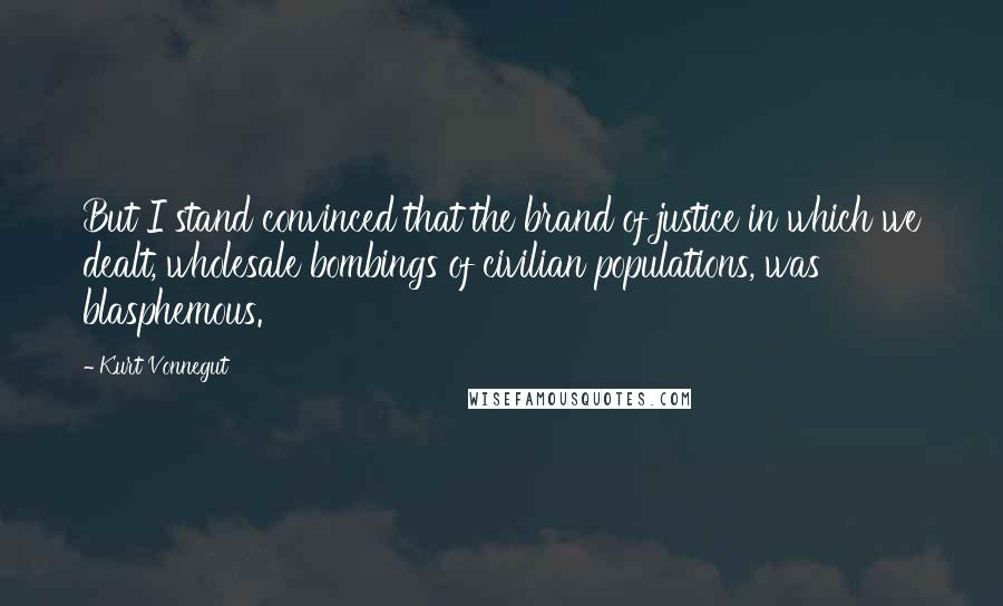 Kurt Vonnegut Quotes: But I stand convinced that the brand of justice in which we dealt, wholesale bombings of civilian populations, was blasphemous.