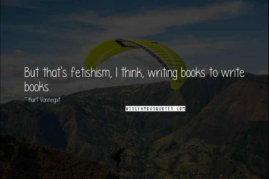 Kurt Vonnegut Quotes: But that's fetishism, I think, writing books to write books.